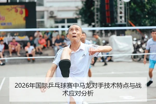 2026年国际乒乓球赛中马龙对手技术特点与战术应对分析