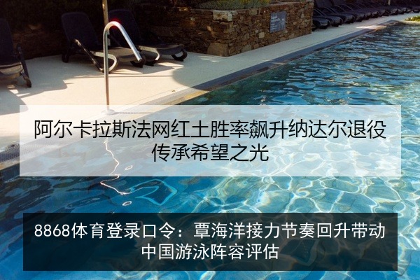 8868体育登录口令:覃海洋接力节奏回升带动中国游泳阵容评估