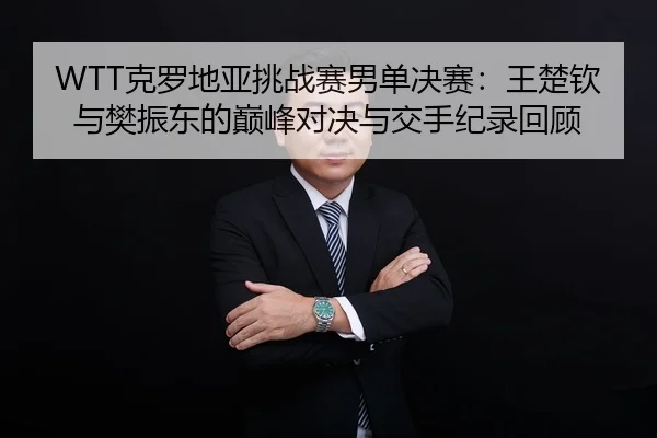 WTT克罗地亚挑战赛男单决赛：王楚钦与樊振东的巅峰对决与交手纪录回顾