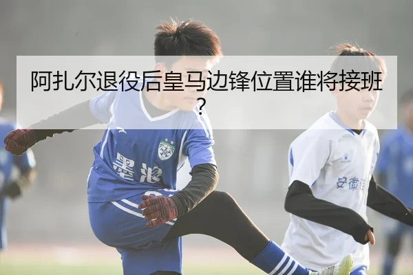 阿扎尔退役后皇马边锋位置谁将接班？