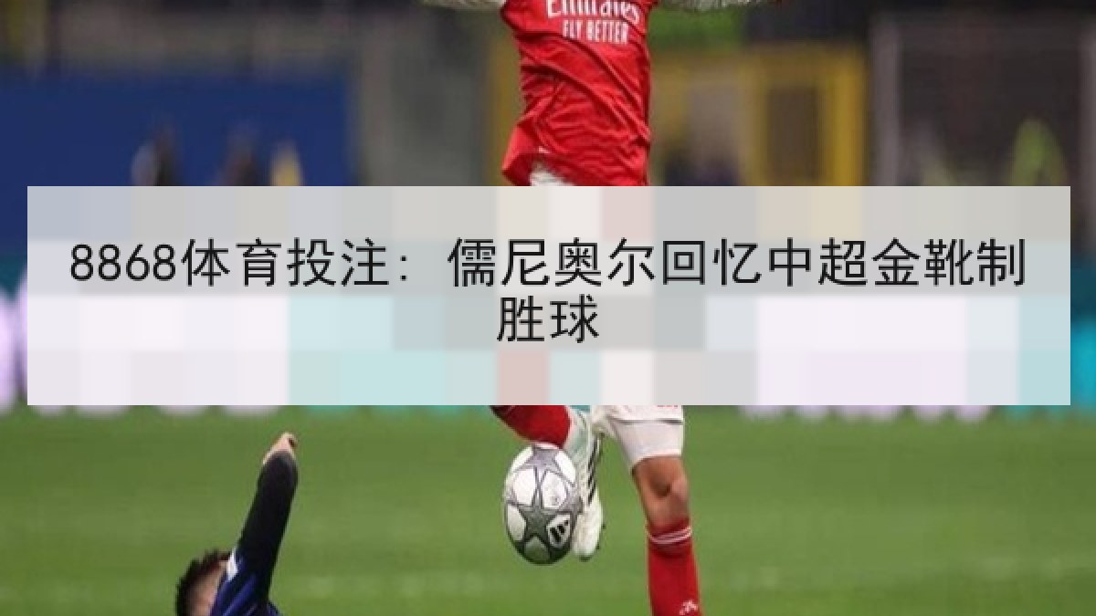8868体育投注: 儒尼奥尔回忆中超金靴制胜球 8868体育投注: 儒尼奥尔回忆中超金靴制胜球