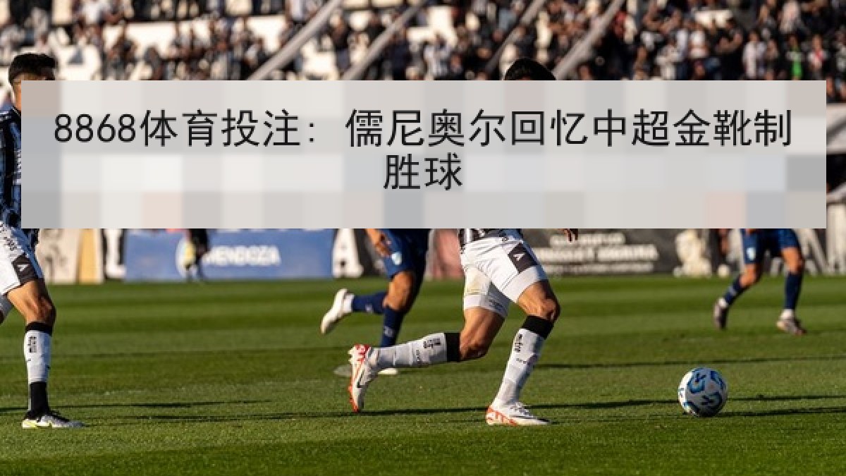 8868体育投注: 儒尼奥尔回忆中超金靴制胜球