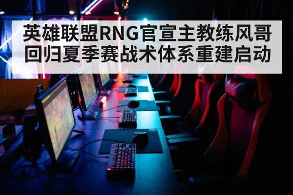 英雄联盟RNG官宣主教练风哥回归夏季赛战术体系重建启动